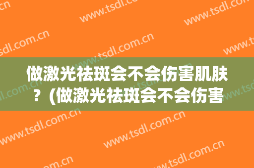 做激光祛斑会不会伤害肌肤？(做激光祛斑会不会伤害肌肤呢)