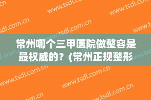 常州哪个三甲医院做整容是最权威的？(常州正规整形医院排名)