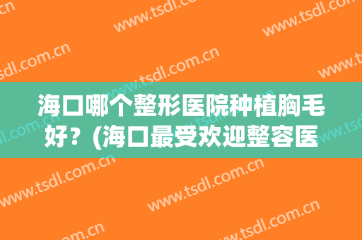海口哪个整形医院种植胸毛好？(海口最受欢迎整容医院)