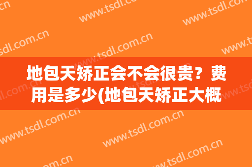 地包天矫正会不会很贵？费用是多少(地包天矫正大概需要多少钱)