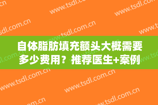 自体脂肪填充额头大概需要多少费用？推荐医生+案例+医院(额头自体脂肪填充一般要多少钱)