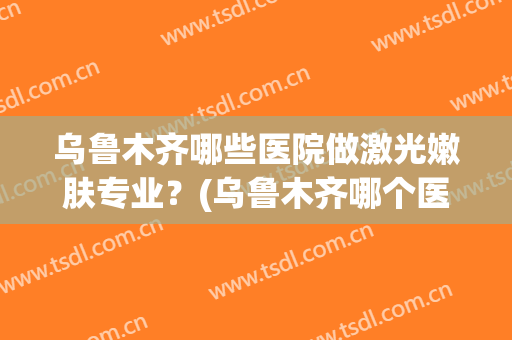 乌鲁木齐哪些医院做激光嫩肤专业？(乌鲁木齐哪个医院激光好)