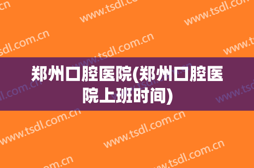 郑州口腔医院(郑州口腔医院上班时间)