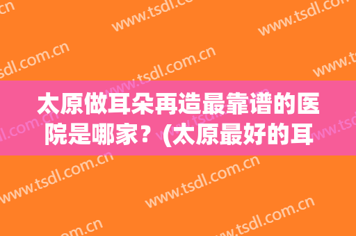 太原做耳朵再造最靠谱的医院是哪家？(太原最好的耳科医院)
