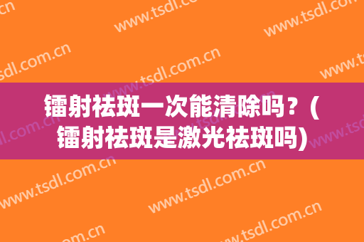 镭射祛斑一次能清除吗？(镭射祛斑是激光祛斑吗)