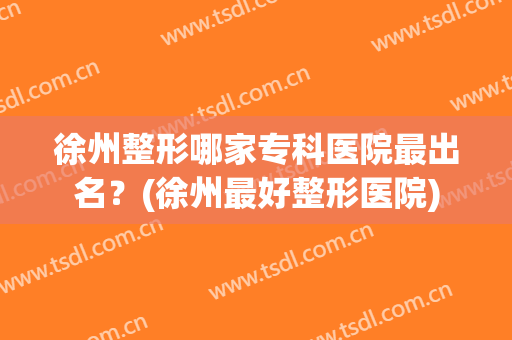 徐州整形哪家专科医院最出名？(徐州最好整形医院)