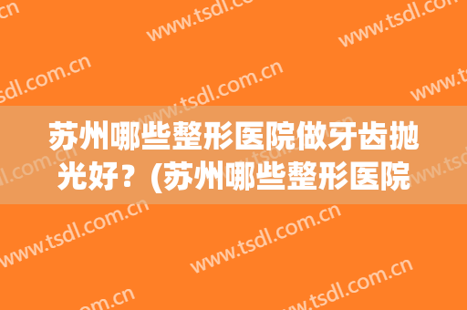 苏州哪些整形医院做牙齿抛光好?(苏州哪些整形医院做牙齿抛光好一点) 苏州哪些整形医院做牙齿抛光好?(苏州哪些整形医院做牙齿抛光好一点)
