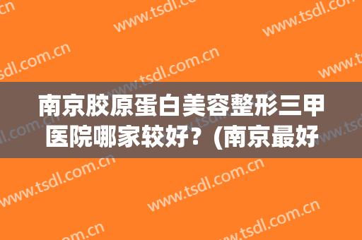 南京胶原蛋白美容整形三甲医院哪家较好?(南京最好的医美整形医院) 南京胶原蛋白美容整形三甲医院哪家较好?(南京最好的医美整形医院)