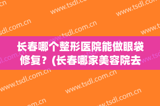 长春哪个整形医院能做眼袋修复？(长春哪家美容院去眼袋好?)