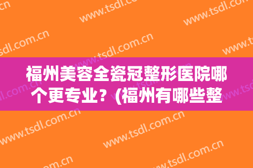 福州美容全瓷冠整形医院哪个更专业？(福州有哪些整容医院比较好)