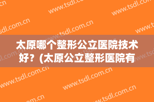 太原哪个整形公立医院技术好？(太原公立整形医院有哪些)