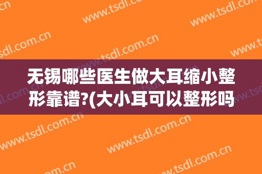 无锡哪些医生做大耳缩小整形靠谱?(大小耳可以整形吗)