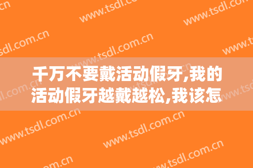 千万不要戴活动假牙,我的活动假牙越戴越松,我该怎么办？(戴活动假牙的注意事项)
