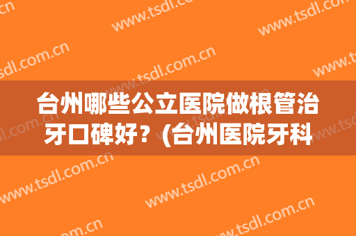 台州哪些公立医院做根管治牙口碑好?(台州医院牙科怎么样) 台州哪些公立医院做根管治牙口碑好?(台州医院牙科怎么样)