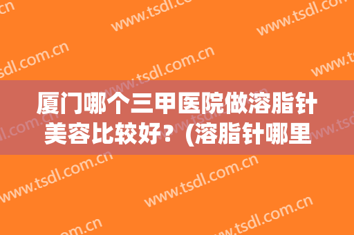 厦门哪个三甲医院做溶脂针美容比较好？(溶脂针哪里好)