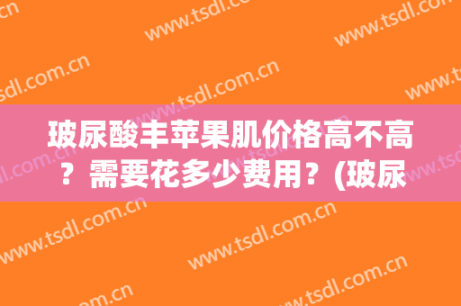 玻尿酸丰苹果肌价格高不高？需要花多少费用？(玻尿酸丰苹果肌多少钱)