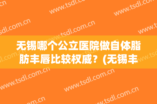 无锡哪个公立医院做自体脂肪丰唇比较权威？(无锡丰胸整形美容医院)