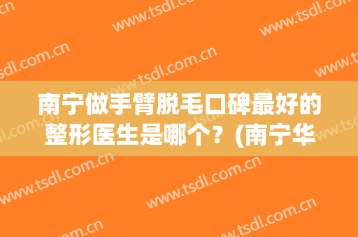 南宁做手臂脱毛口碑最好的整形医生是哪个？(南宁华美整形美容医院脱毛)