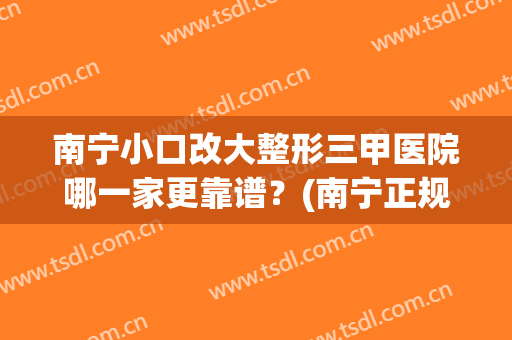 南宁小口改大整形三甲医院哪一家更靠谱？(南宁正规整形医院排名)