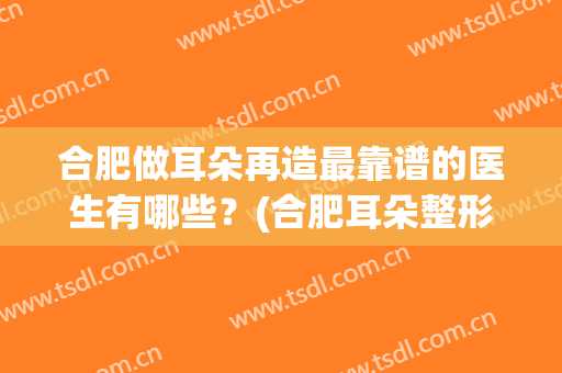合肥做耳朵再造最靠谱的医生有哪些？(合肥耳朵整形科)