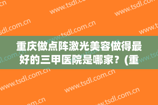 重庆做点阵激光美容做得最好的三甲医院是哪家？(重庆哪个医院激光祛斑好些)
