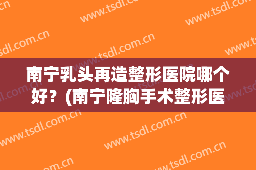 南宁乳头再造整形医院哪个好？(南宁隆胸手术整形医院)