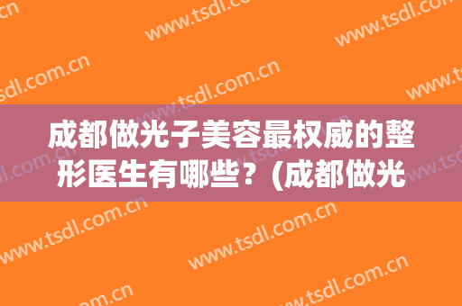 成都做光子美容最权威的整形医生有哪些？(成都做光子美容最权威的整形医生有哪些医院)