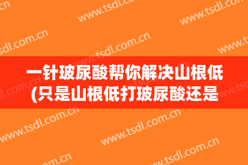 一针玻尿酸帮你解决山根低(只是山根低打玻尿酸还是假体)