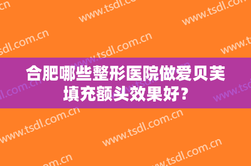 合肥哪些整形医院做爱贝芙填充额头效果好? 合肥哪些整形医院做爱贝芙填充额头效果好?