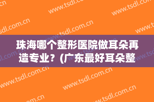 珠海哪个整形医院做耳朵再造专业？(广东最好耳朵整形医院在哪里)