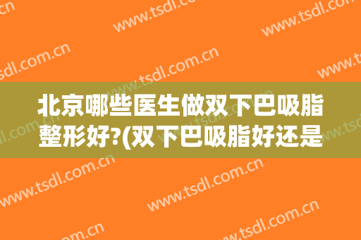 北京哪些医生做双下巴吸脂整形好?(双下巴吸脂好还是手术效果好)