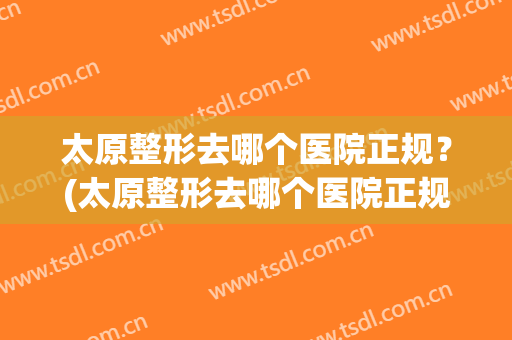 太原整形去哪个医院正规？(太原整形去哪个医院正规一点)