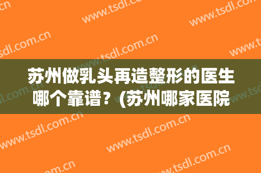 苏州做乳头再造整形的医生哪个靠谱？(苏州哪家医院美容隆胸)