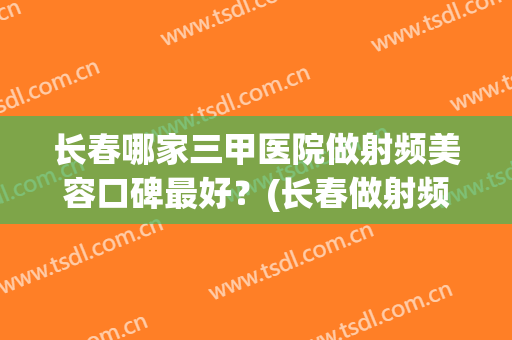 长春哪家三甲医院做射频美容口碑最好？(长春做射频消融术哪个医院好)