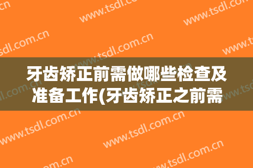 牙齿矫正前需做哪些检查及准备工作(牙齿矫正之前需要做哪些检查)