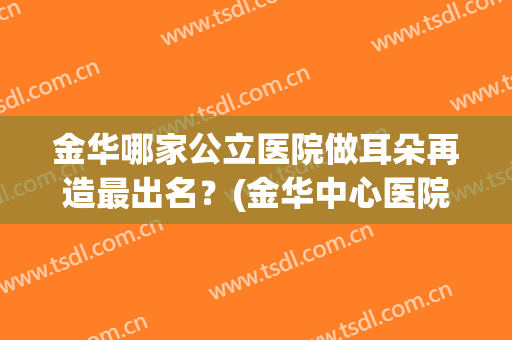 金华哪家公立医院做耳朵再造最出名？(金华中心医院耳鼻科专家)
