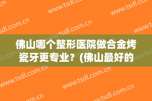 佛山哪个整形医院做合金烤瓷牙更专业？(佛山最好的整牙医院)