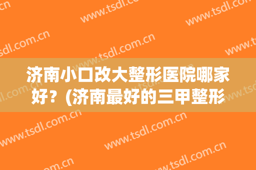 济南小口改大整形医院哪家好?(济南最好的三甲整形医院) 济南小口改大整形医院哪家好?(济南最好的三甲整形医院)