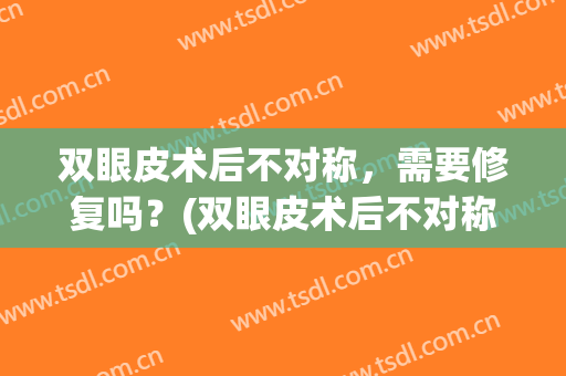 双眼皮术后不对称，需要修复吗？(双眼皮术后不对称,需要修复吗多少钱)