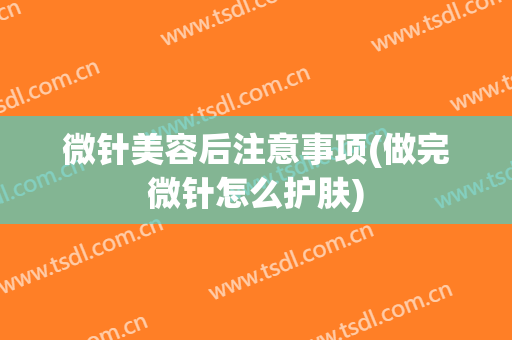 微针美容后注意事项(做完微针怎么护肤)