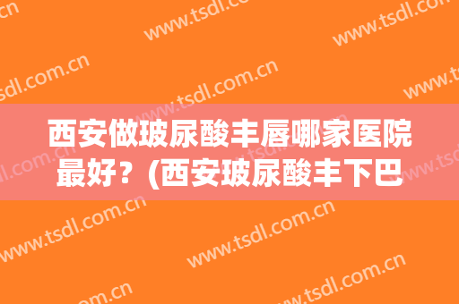 西安做玻尿酸丰唇哪家医院最好？(西安玻尿酸丰下巴多少钱)