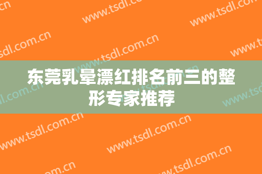 东莞乳晕漂红排名前三的整形专家推荐