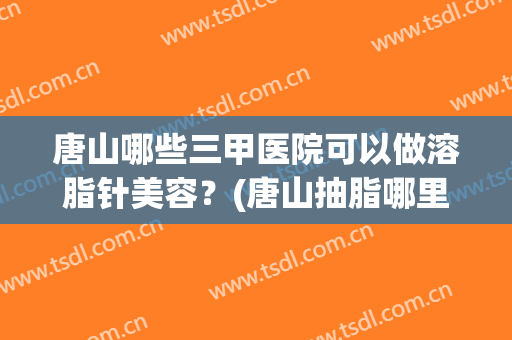 唐山哪些三甲医院可以做溶脂针美容？(唐山抽脂哪里做最好的医院)