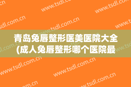 青岛兔唇整形医美医院大全(成人兔唇整形哪个医院最好) 青岛兔唇整形医美医院大全(成人兔唇整形哪个医院最好)