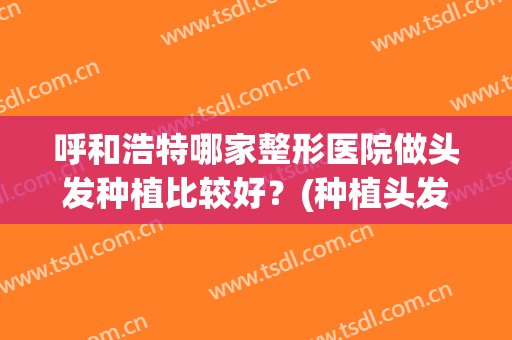 呼和浩特哪家整形医院做头发种植比较好？(种植头发哪个医院较好)