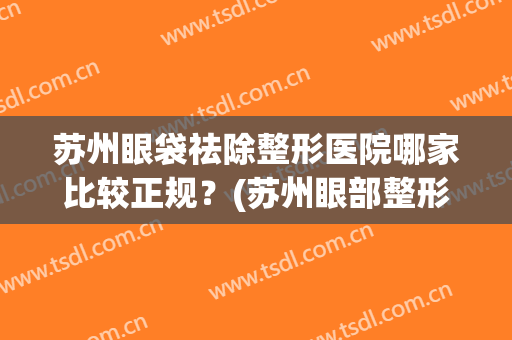 苏州眼袋祛除整形医院哪家比较正规？(苏州眼部整形较好的医院)
