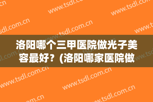 洛阳哪个三甲医院做光子美容最好？(洛阳哪家医院做光子嫩肤好)