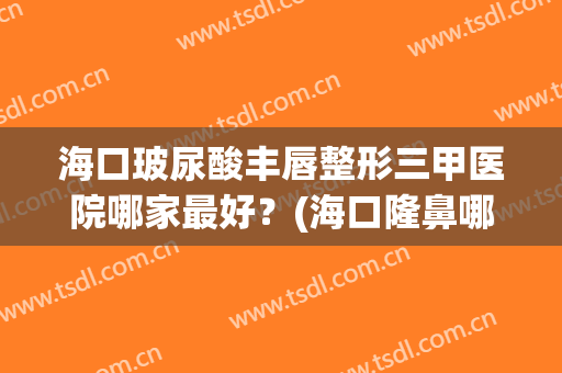 海口玻尿酸丰唇整形三甲医院哪家最好？(海口隆鼻哪里好)