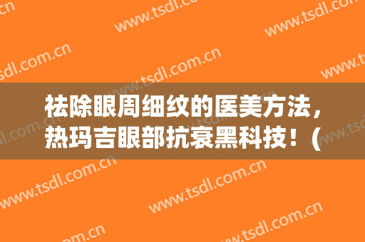 祛除眼周细纹的医美方法，热玛吉眼部抗衰黑科技！(热玛吉去除眼部皱纹效果怎么样)