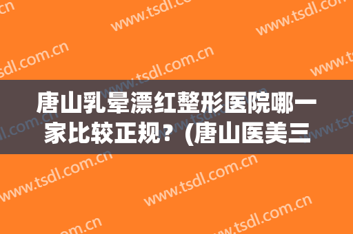 唐山乳晕漂红整形医院哪一家比较正规？(唐山医美三甲整形医院)